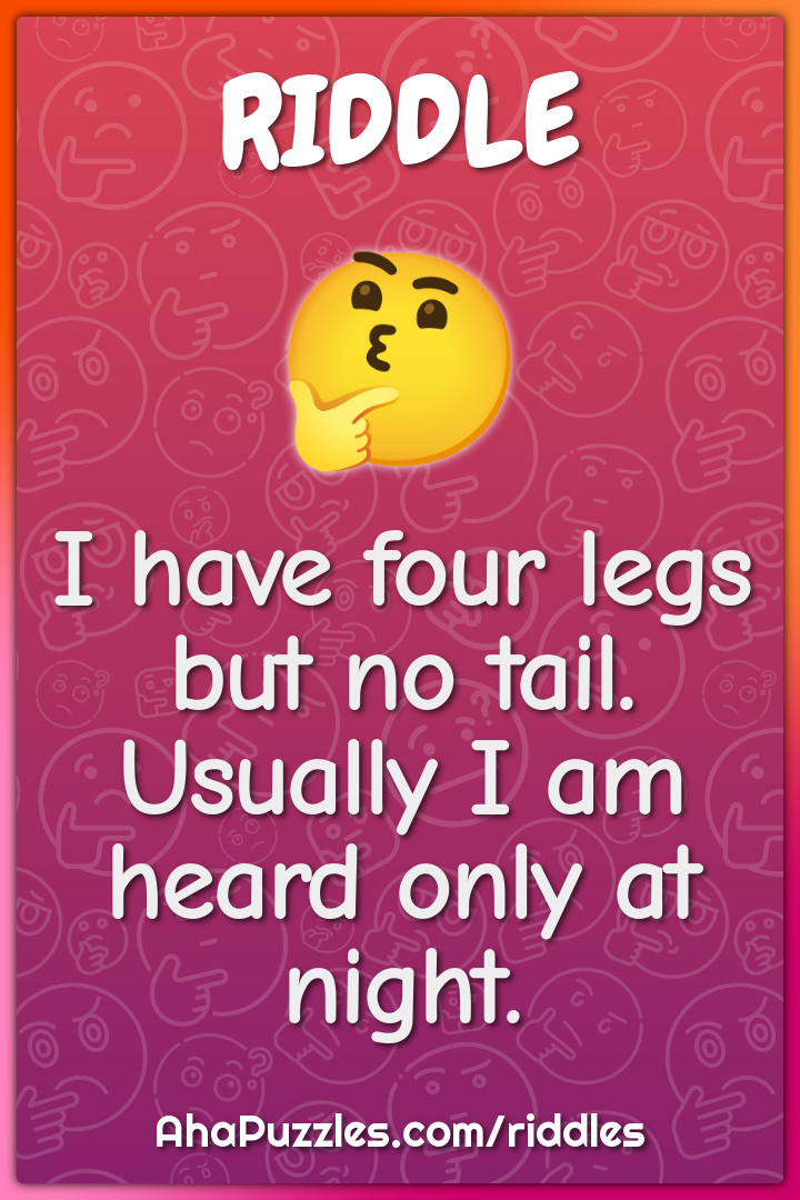 I have four legs but no tail. Usually I am heard only at night.