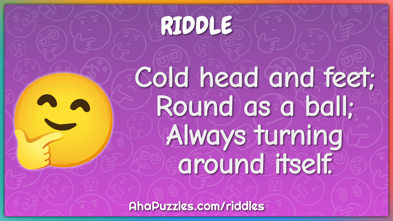Cold head and feet; Round as a ball; Always turning around itself.