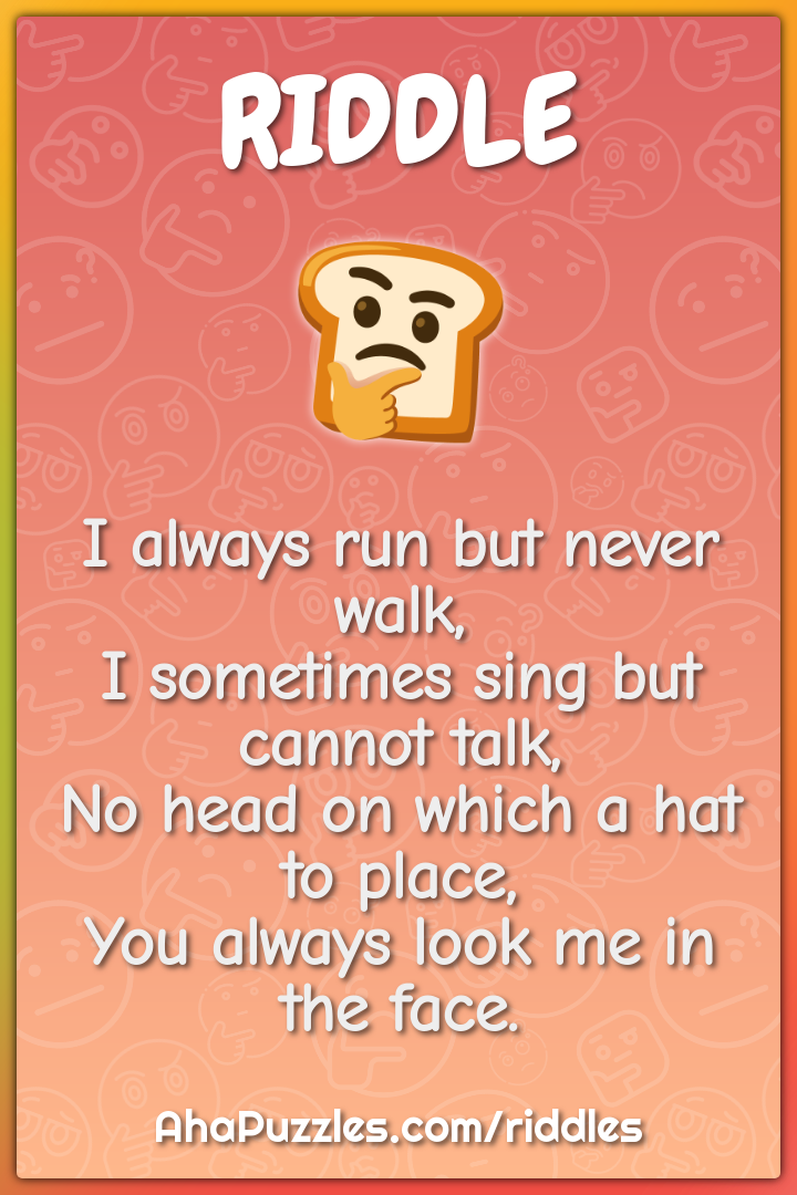 I always run but never walk, I sometimes sing but cannot talk, No head...