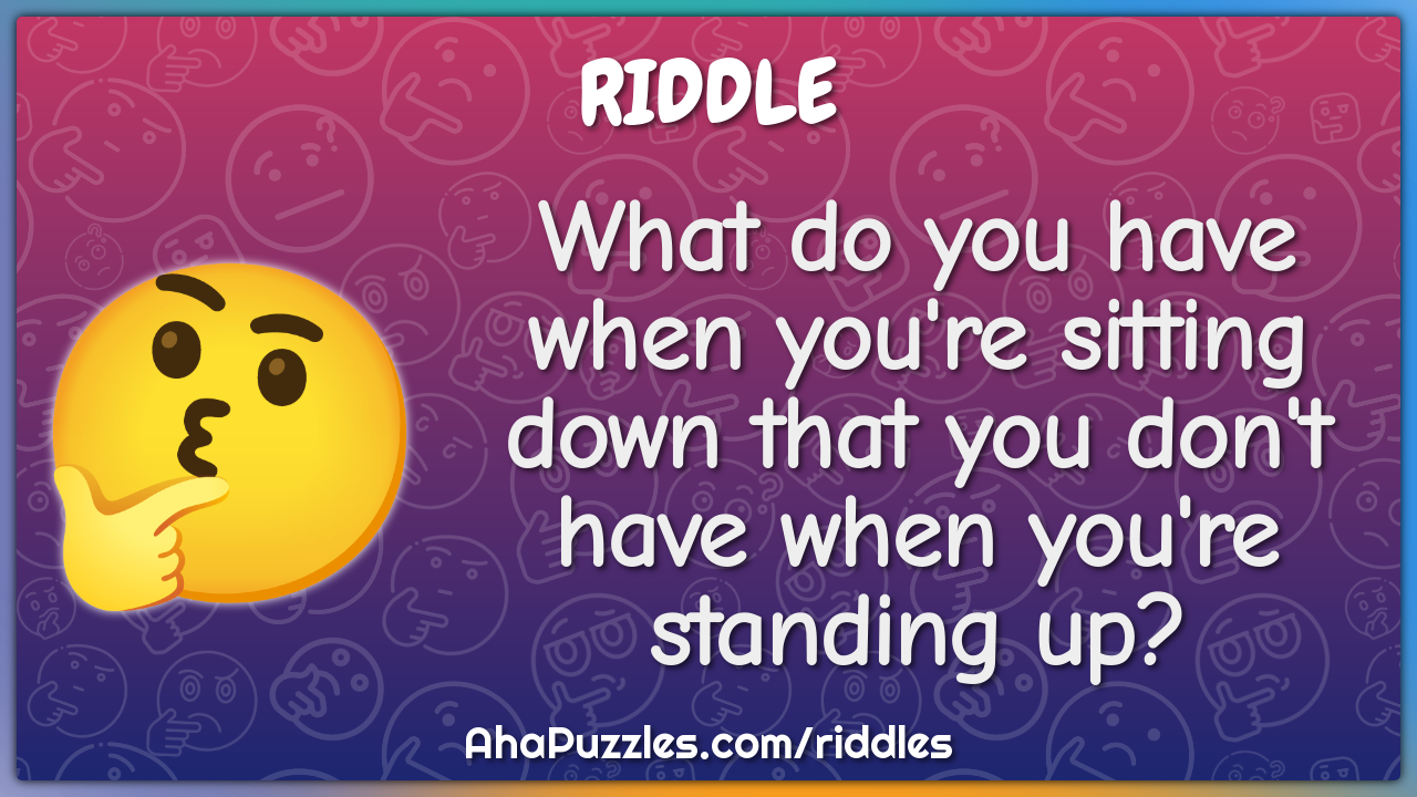 What do you have when you're sitting down that you don't have when...