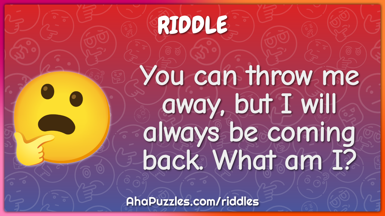 You can throw me away, but I will always be coming back. What am I?