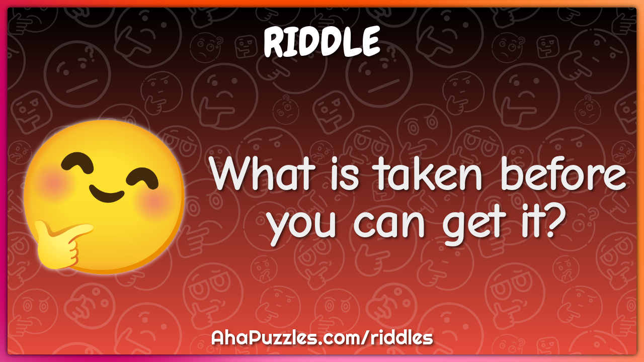 What is taken before you can get it?