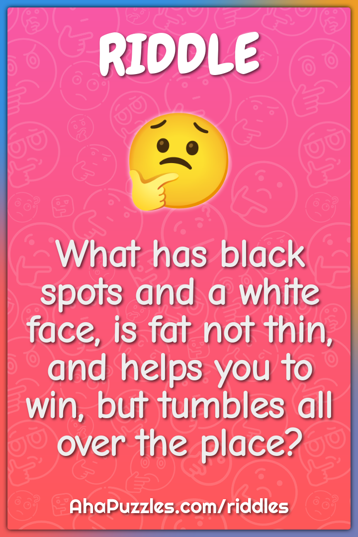 What has black spots and a white face, is fat not thin, and helps you...