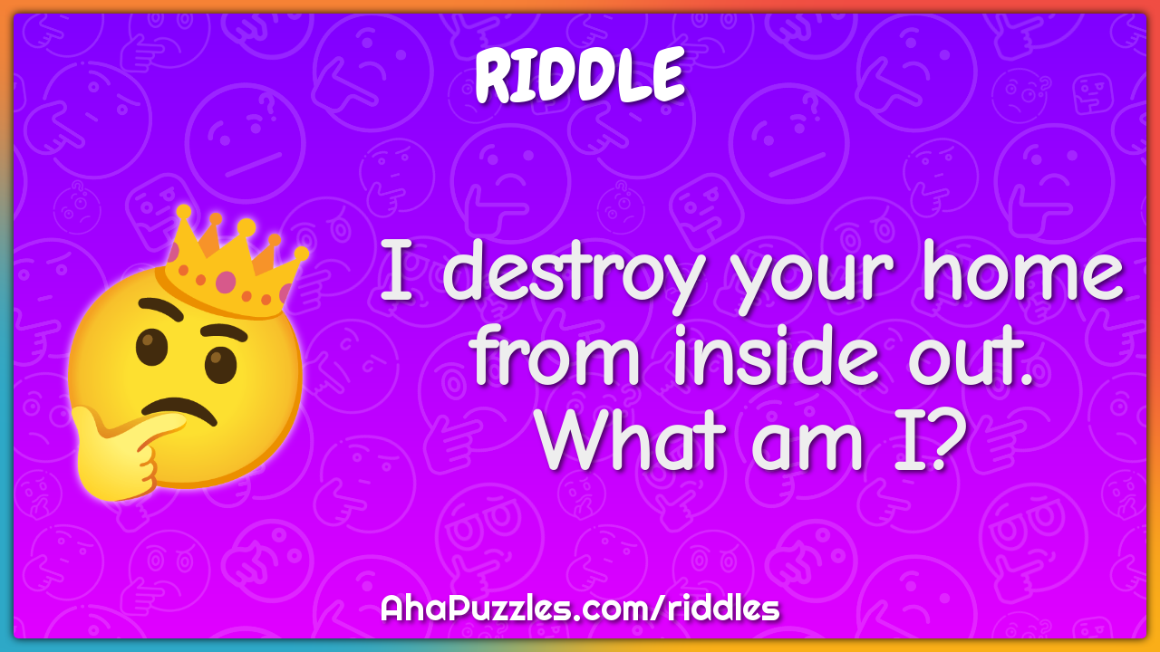 I destroy your home from inside out. What am I?