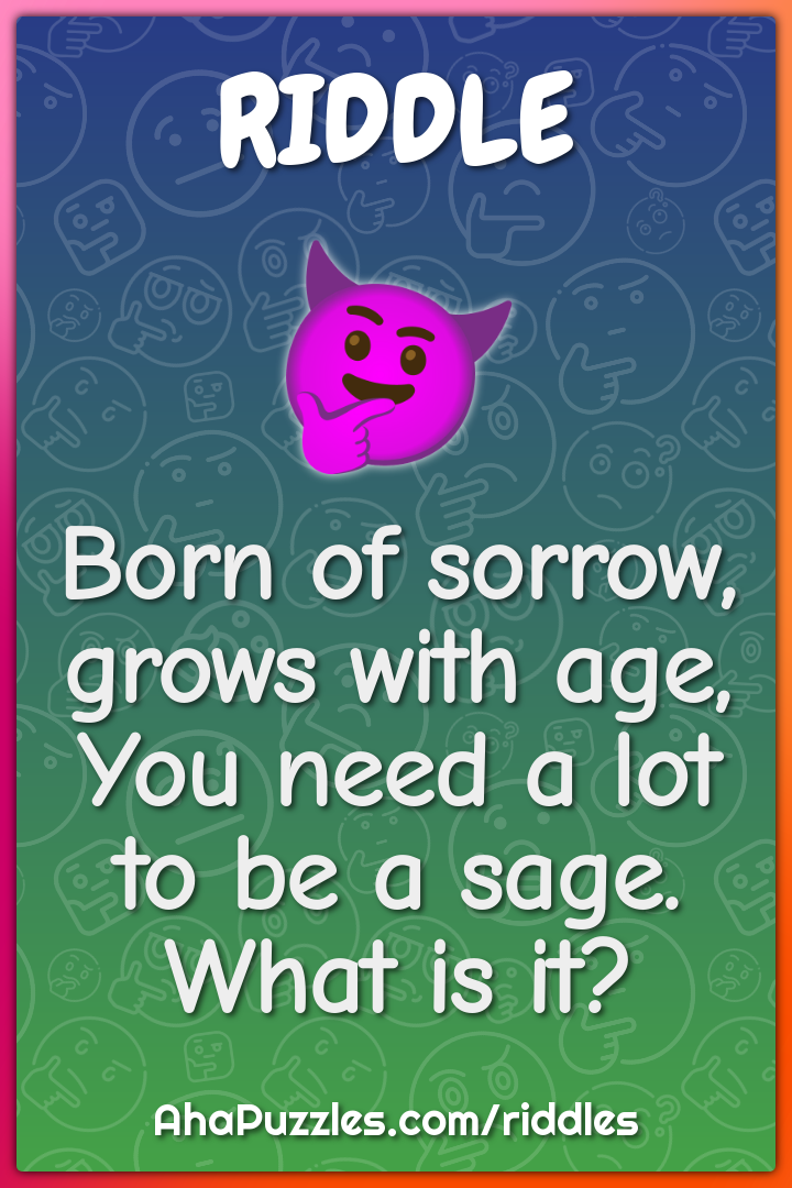 Born of sorrow, grows with age, You need a lot to be a sage. What is...