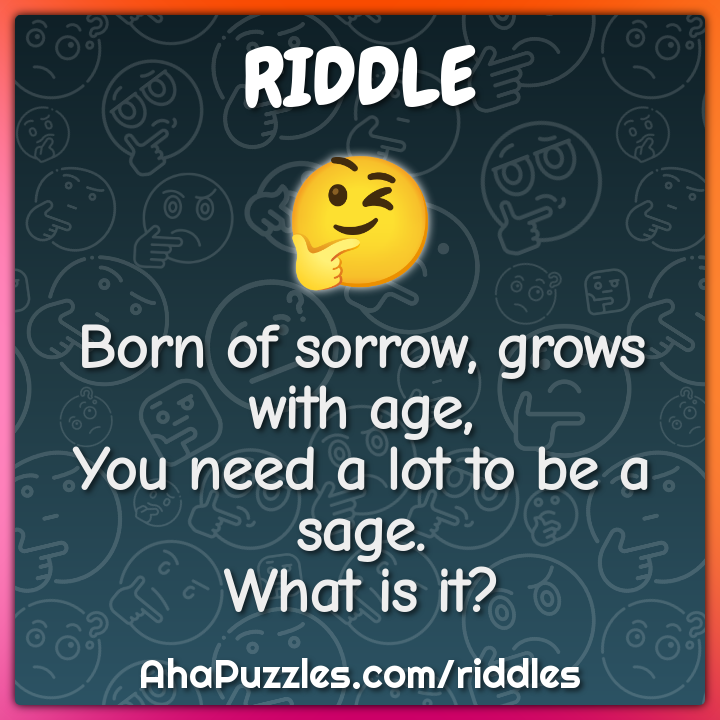 Born of sorrow, grows with age, You need a lot to be a sage. What is...