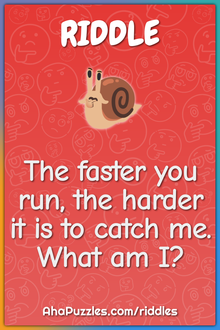 The faster you run, the harder it is to catch me. What am I?