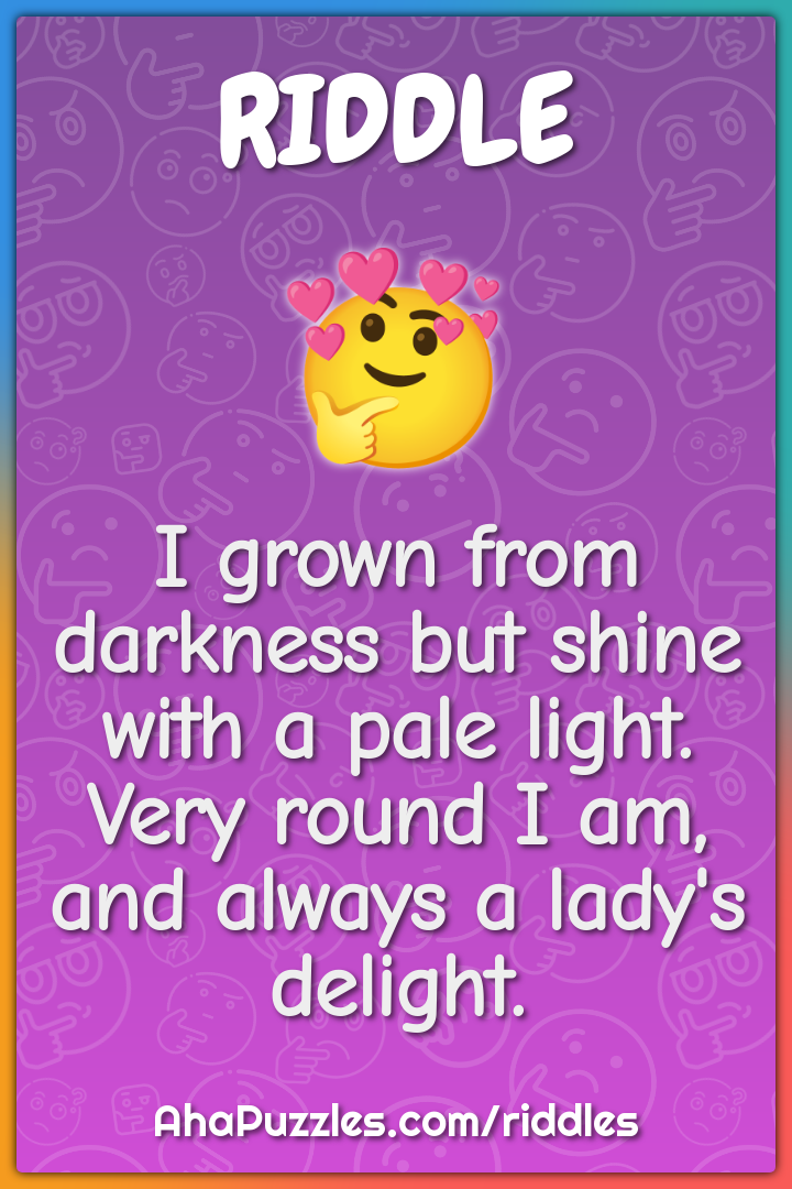 I grown from darkness but shine with a pale light. Very round I am,...