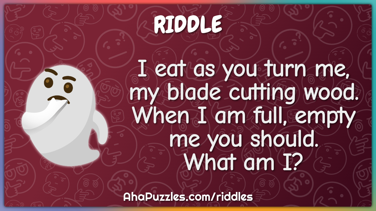 I eat as you turn me, my blade cutting wood. When I am full, empty me...