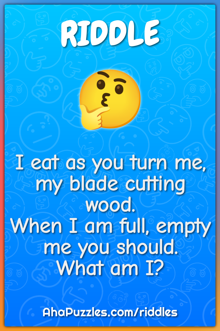 I eat as you turn me, my blade cutting wood. When I am full, empty me...