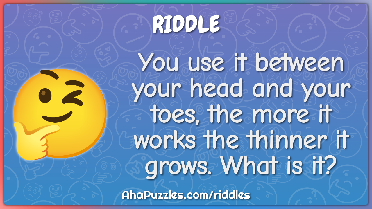 You use it between your head and your toes, the more it works the...