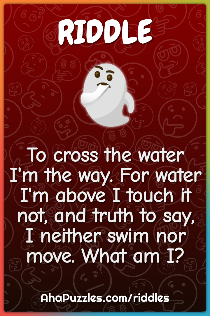 To cross the water I'm the way. For water I'm above I touch it not,...