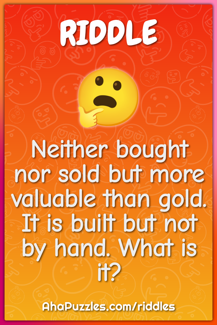 Neither bought nor sold but more valuable than gold. It is built but...