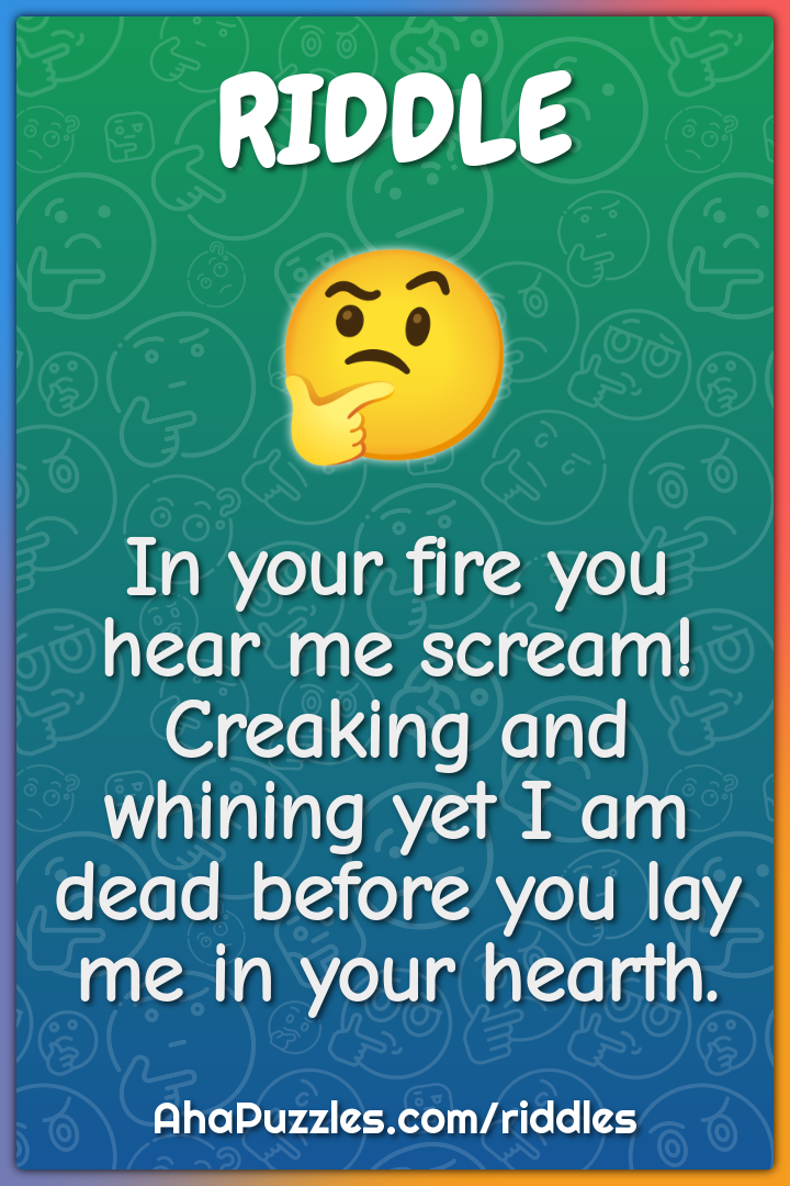 In your fire you hear me scream! Creaking and whining yet I am dead...
