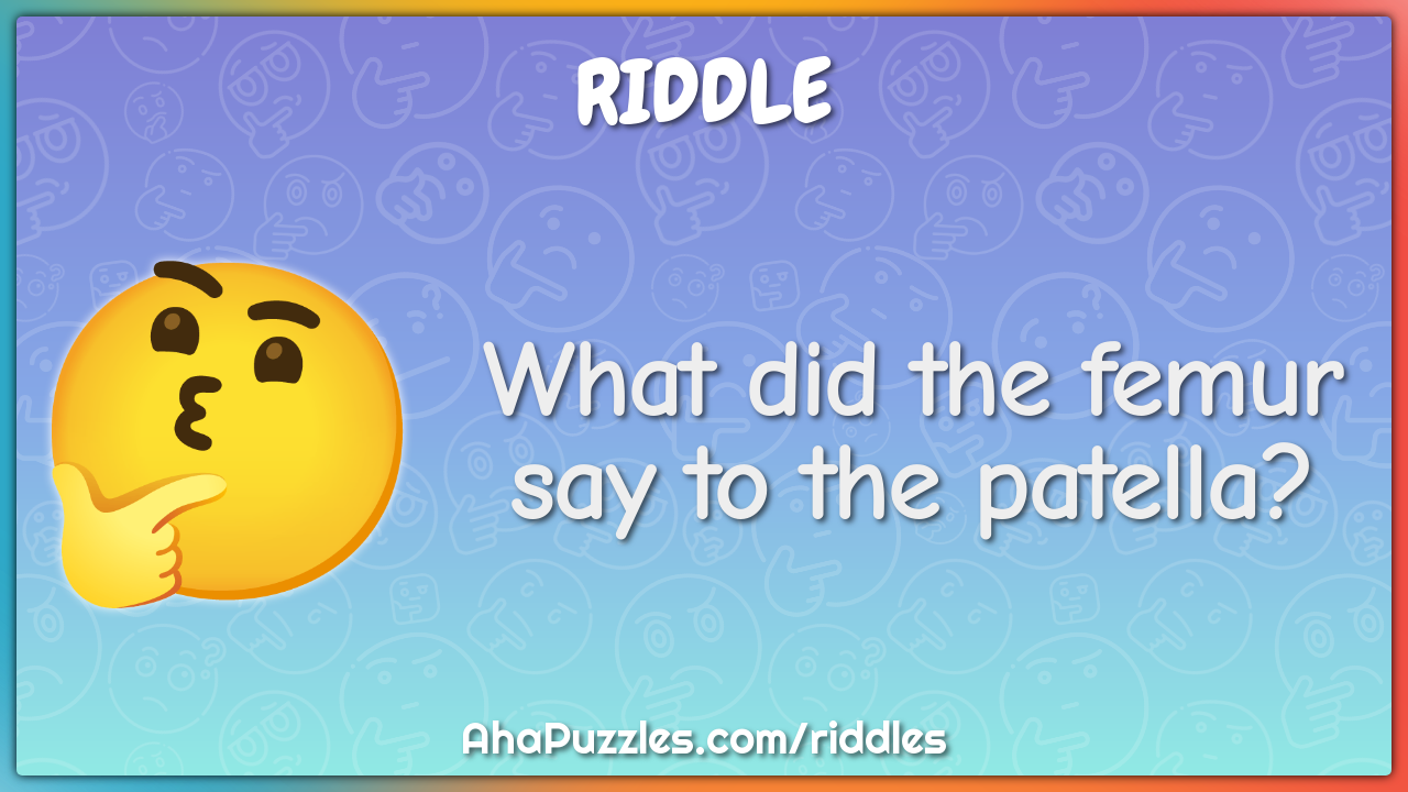 What did the femur say to the patella?