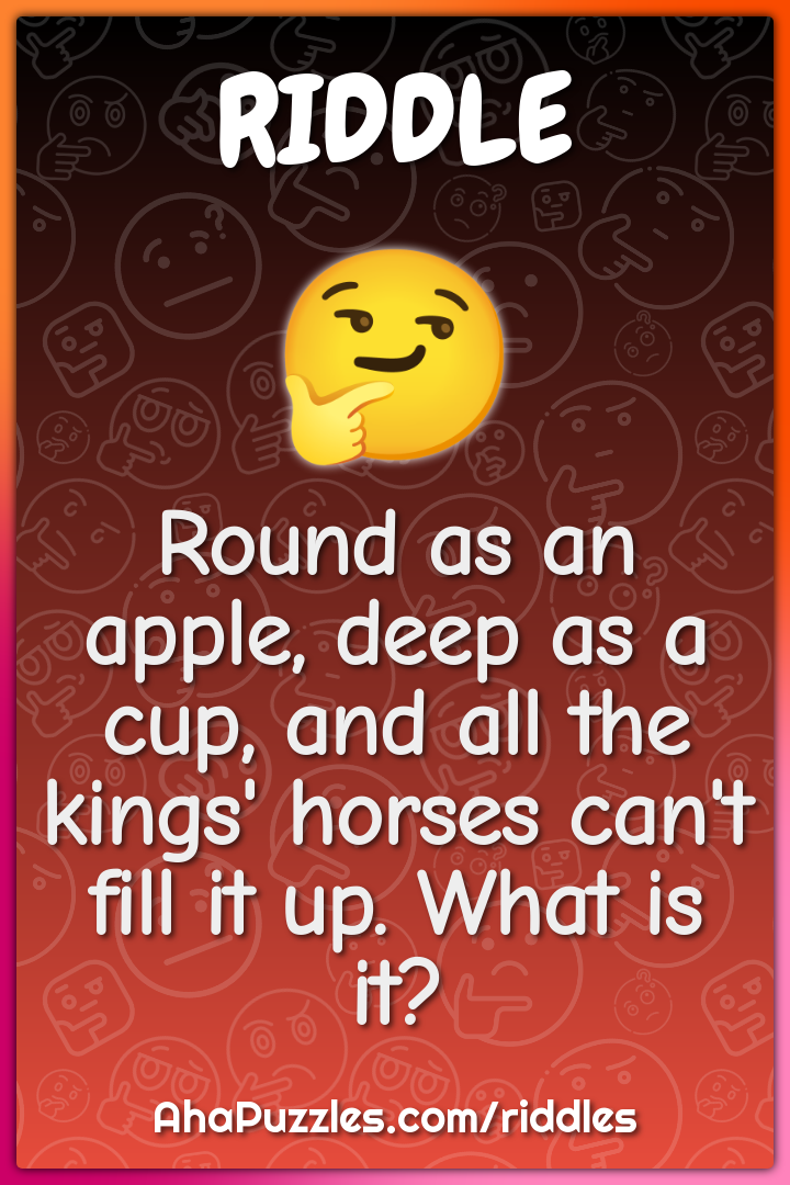Round as an apple, deep as a cup, and all the kings' horses can't fill...