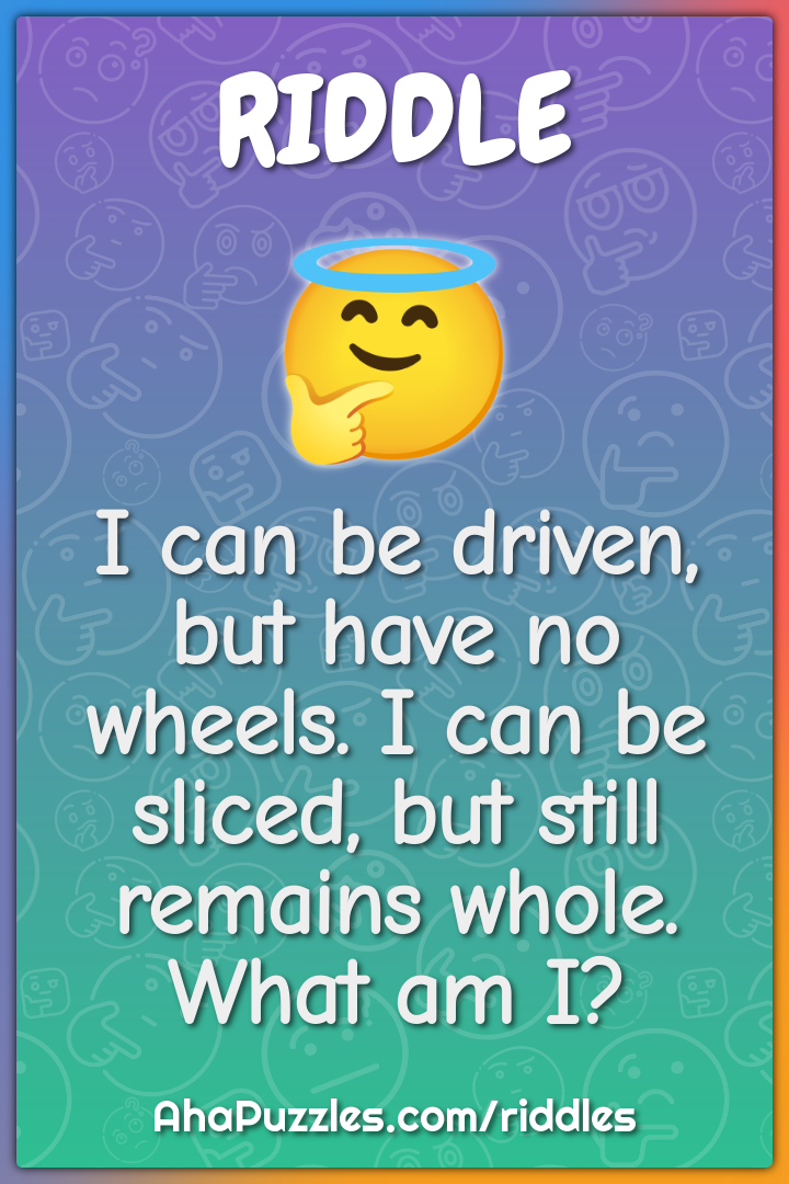 I can be driven, but have no wheels. I can be sliced, but still...
