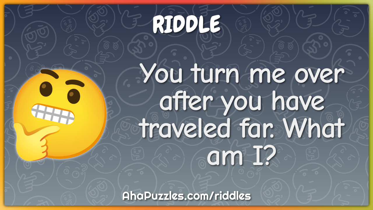 You turn me over after you have traveled far. What am I?