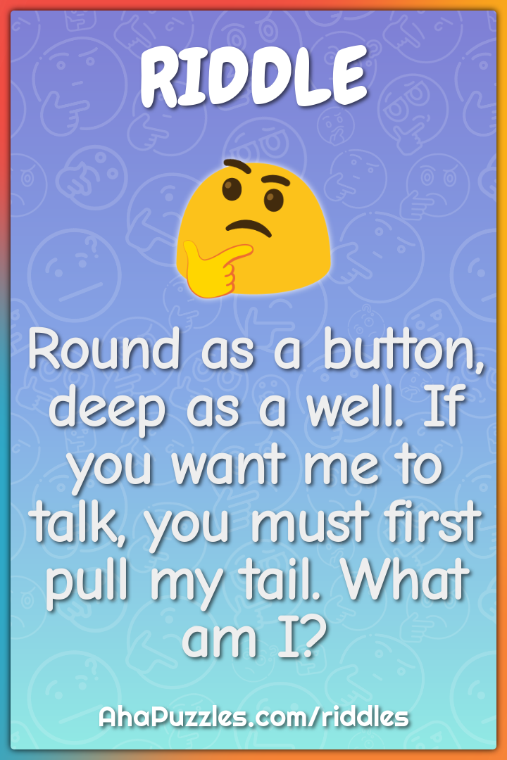 Round as a button, deep as a well. If you want me to talk, you must...