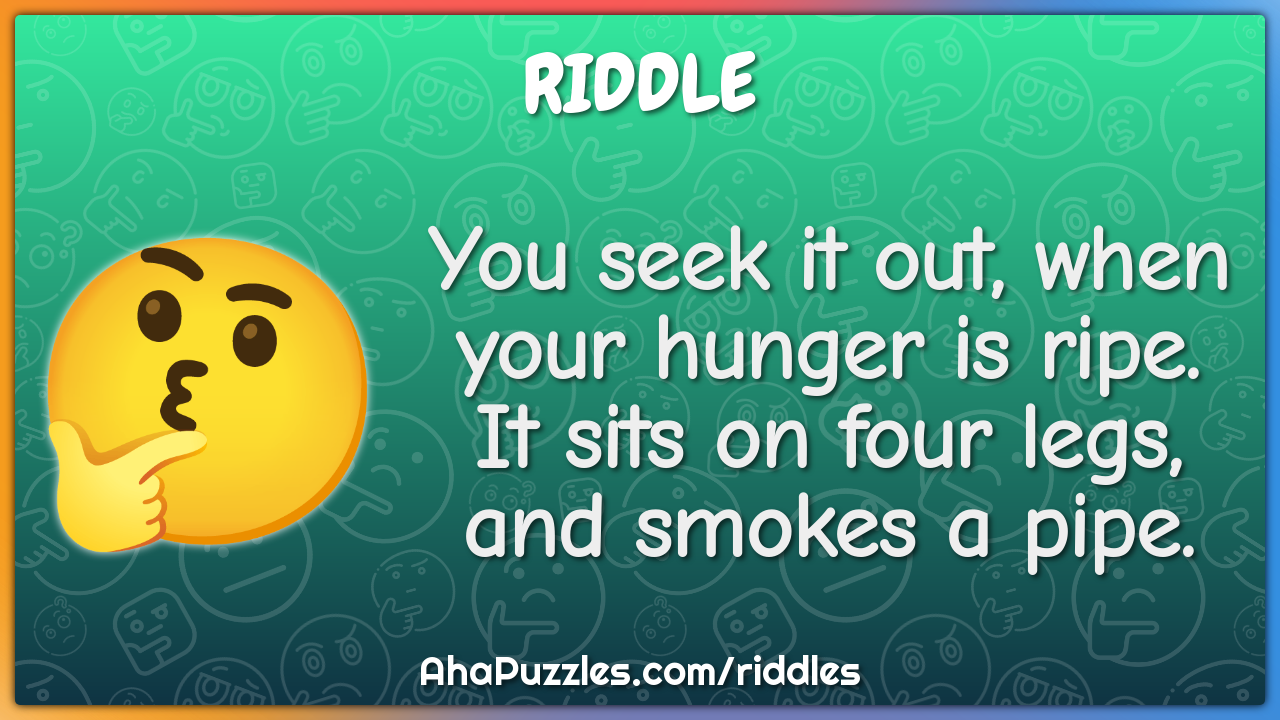 You seek it out, when your hunger is ripe. It sits on four legs, and...