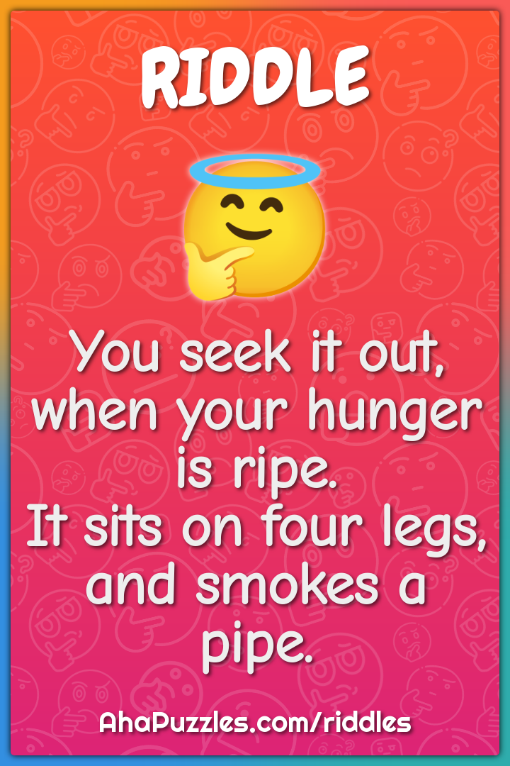 You seek it out, when your hunger is ripe. It sits on four legs, and...