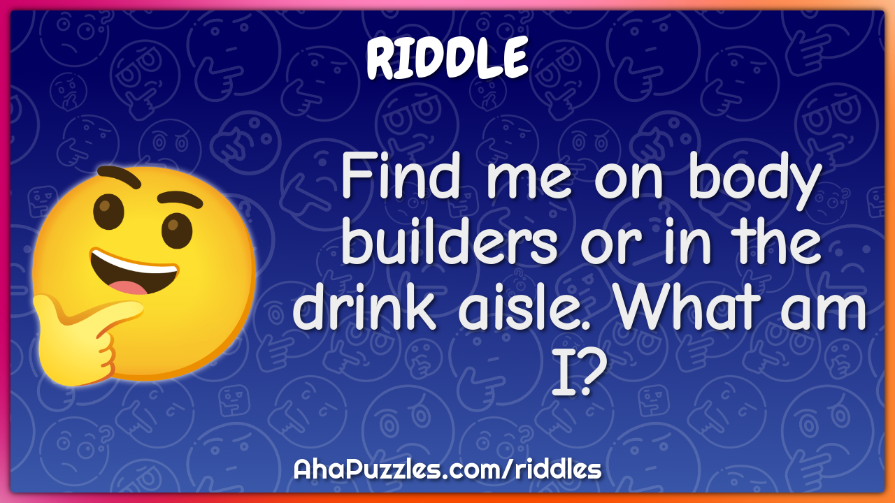 Find me on body builders or in the drink aisle. What am I?