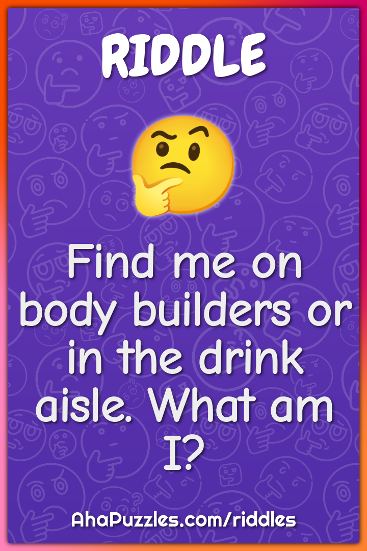 Find me on body builders or in the drink aisle. What am I?