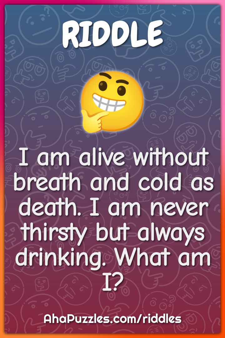 I am alive without breath and cold as death. I am never thirsty but...