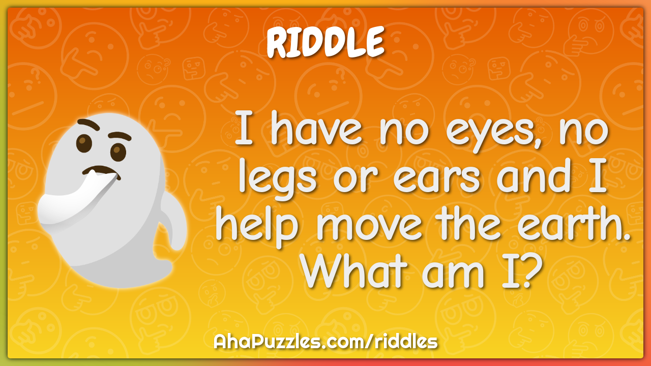 I have no eyes, no legs or ears and I help move the earth. What am I?