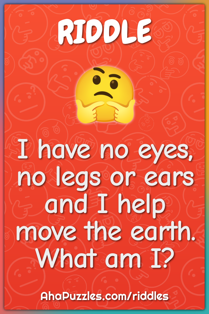 I have no eyes, no legs or ears and I help move the earth. What am I?