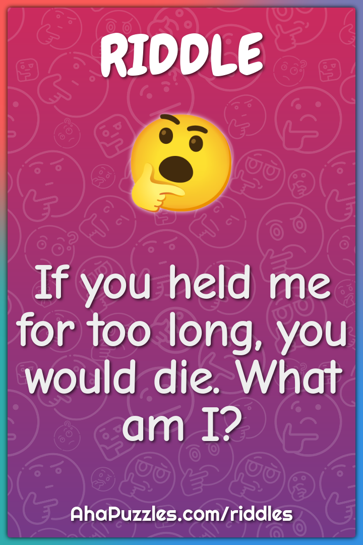 If you held me for too long, you would die. What am I?