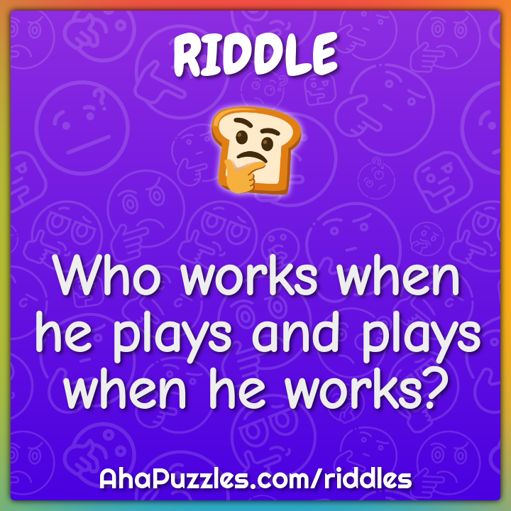 Who works when he plays and plays when he works?