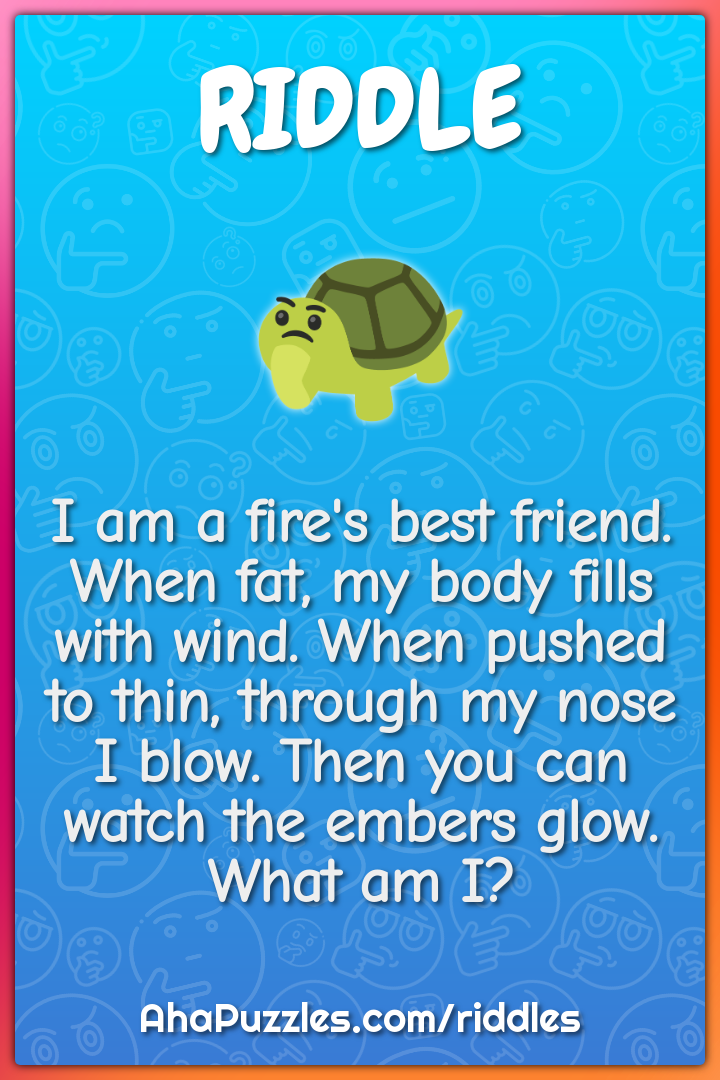 I am a fire's best friend. When fat, my body fills with wind. When...