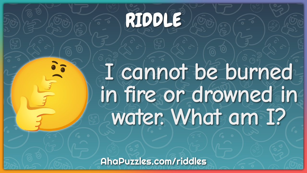 I cannot be burned in fire or drowned in water. What am I?