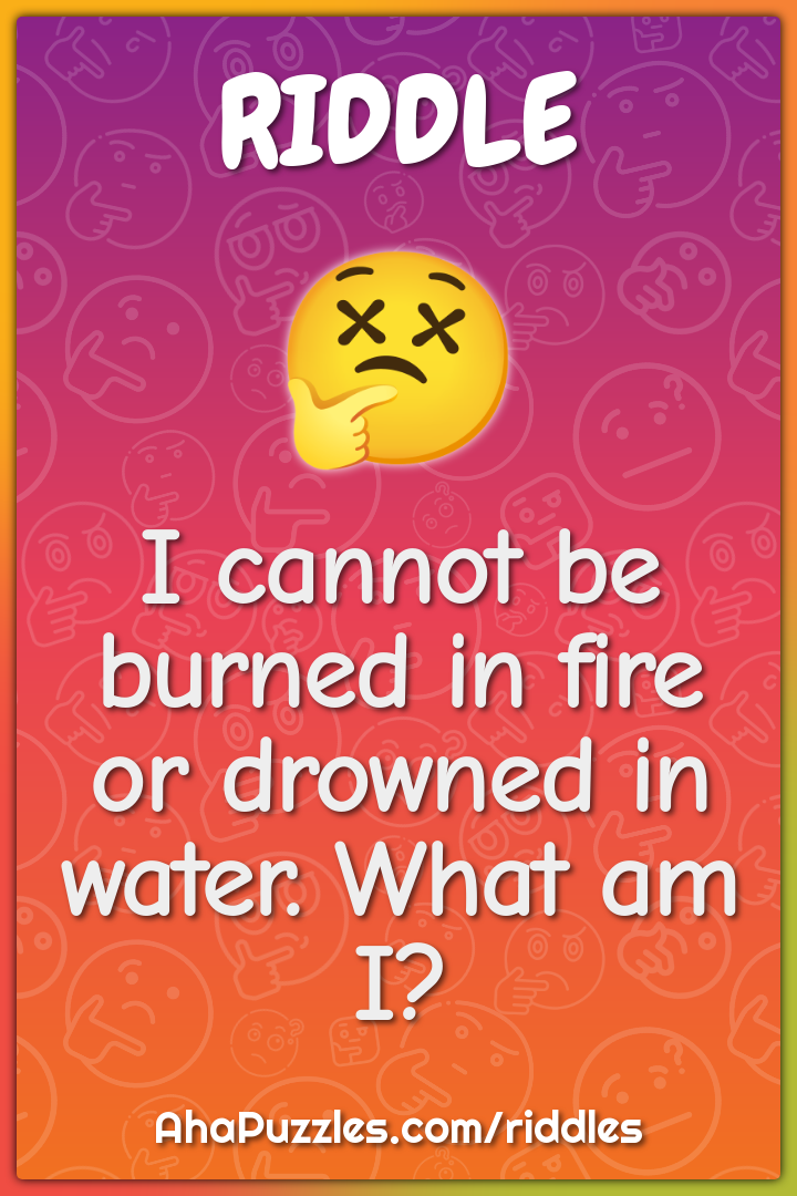 I cannot be burned in fire or drowned in water. What am I?