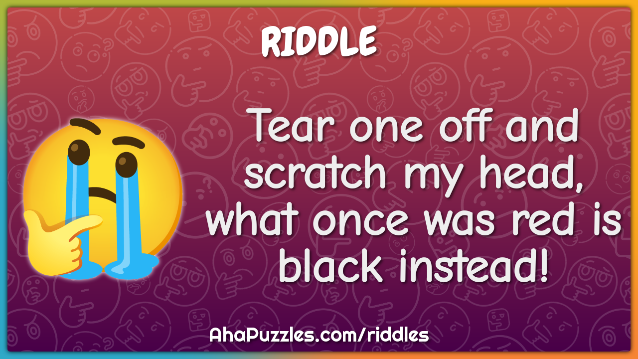 Tear one off and scratch my head, what once was red is black instead!