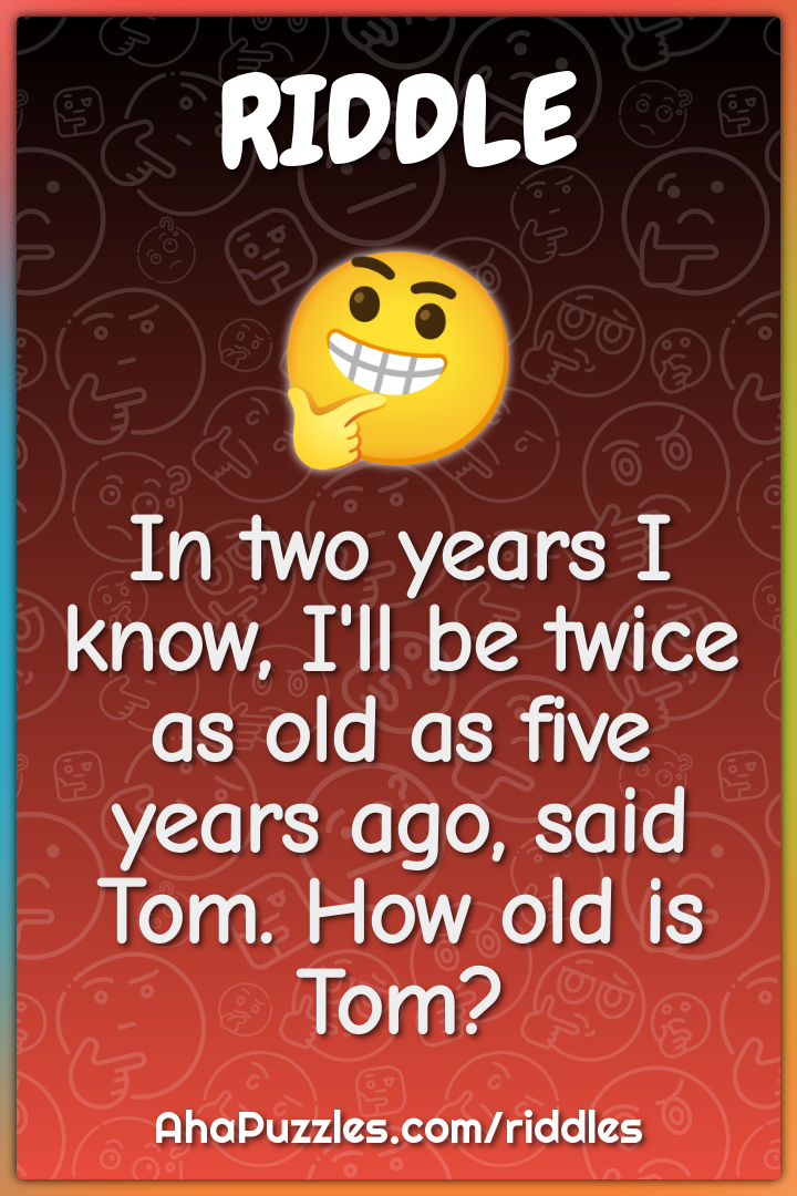 In two years I know, I'll be twice as old as five years ago, said Tom....