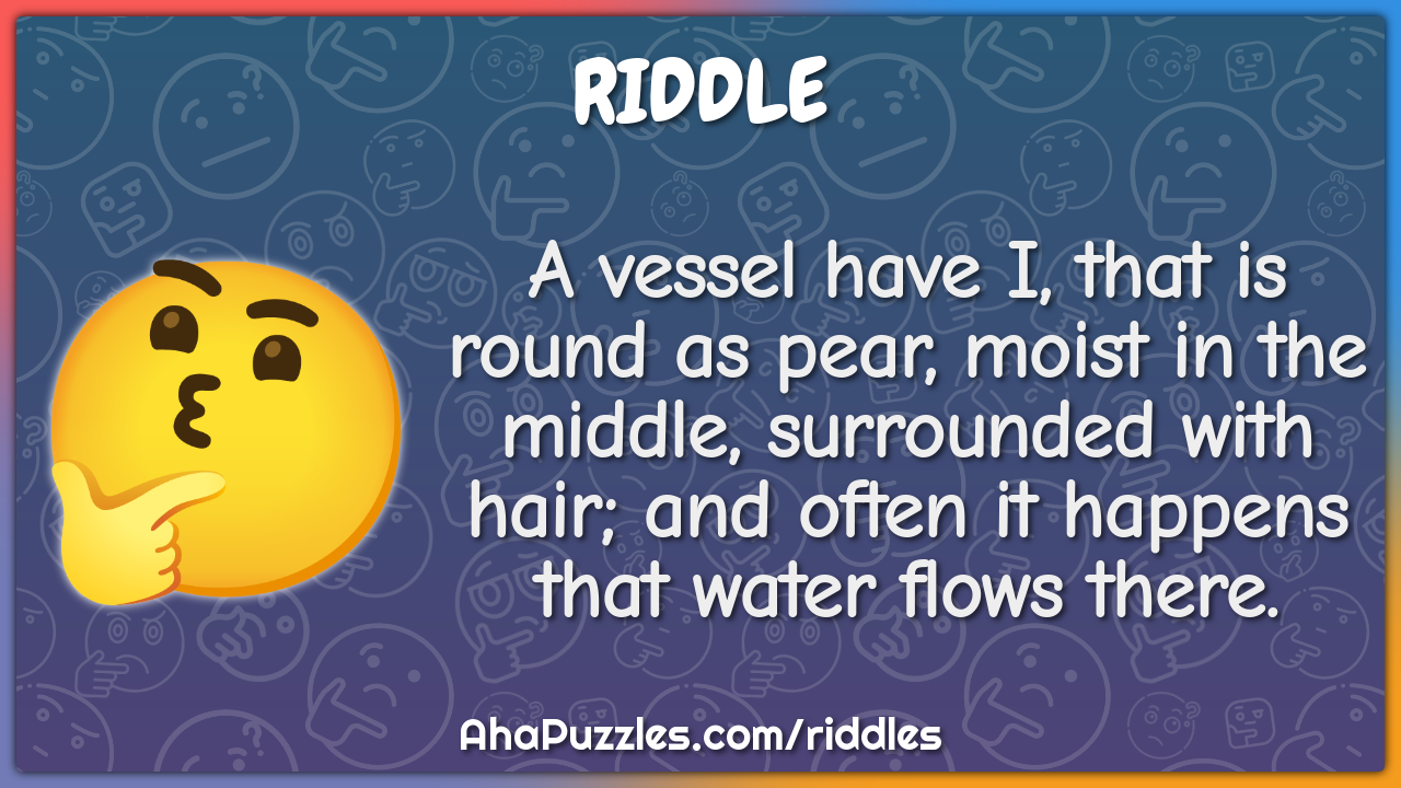 A vessel have I, that is round as pear, moist in the middle,...