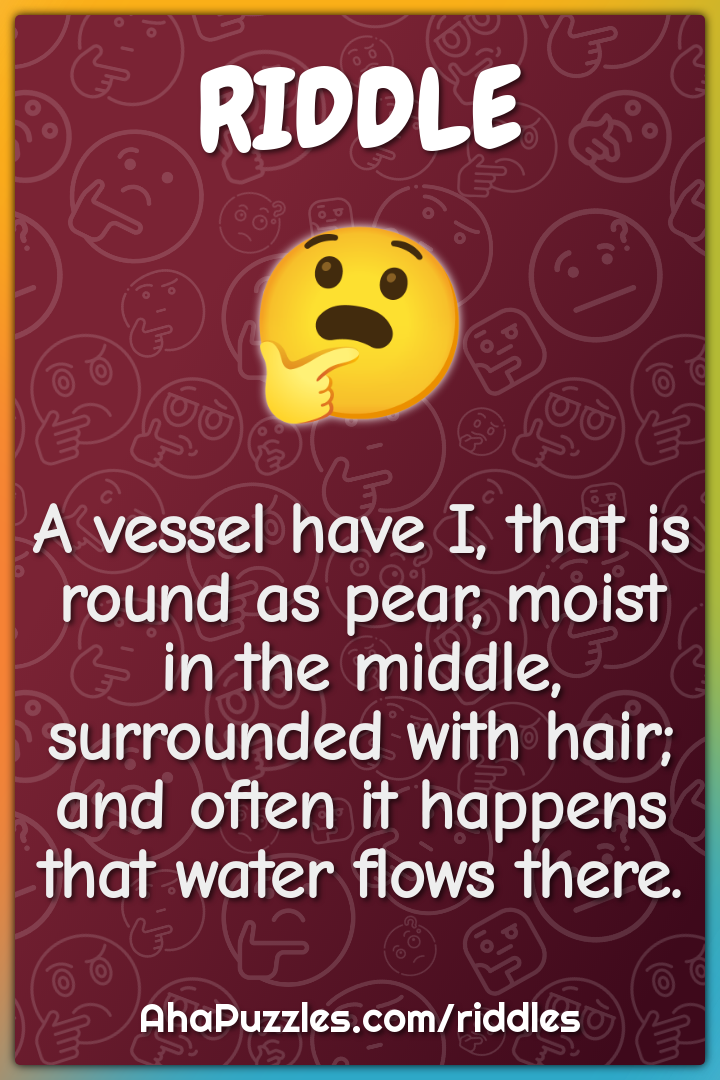 A vessel have I, that is round as pear, moist in the middle,...