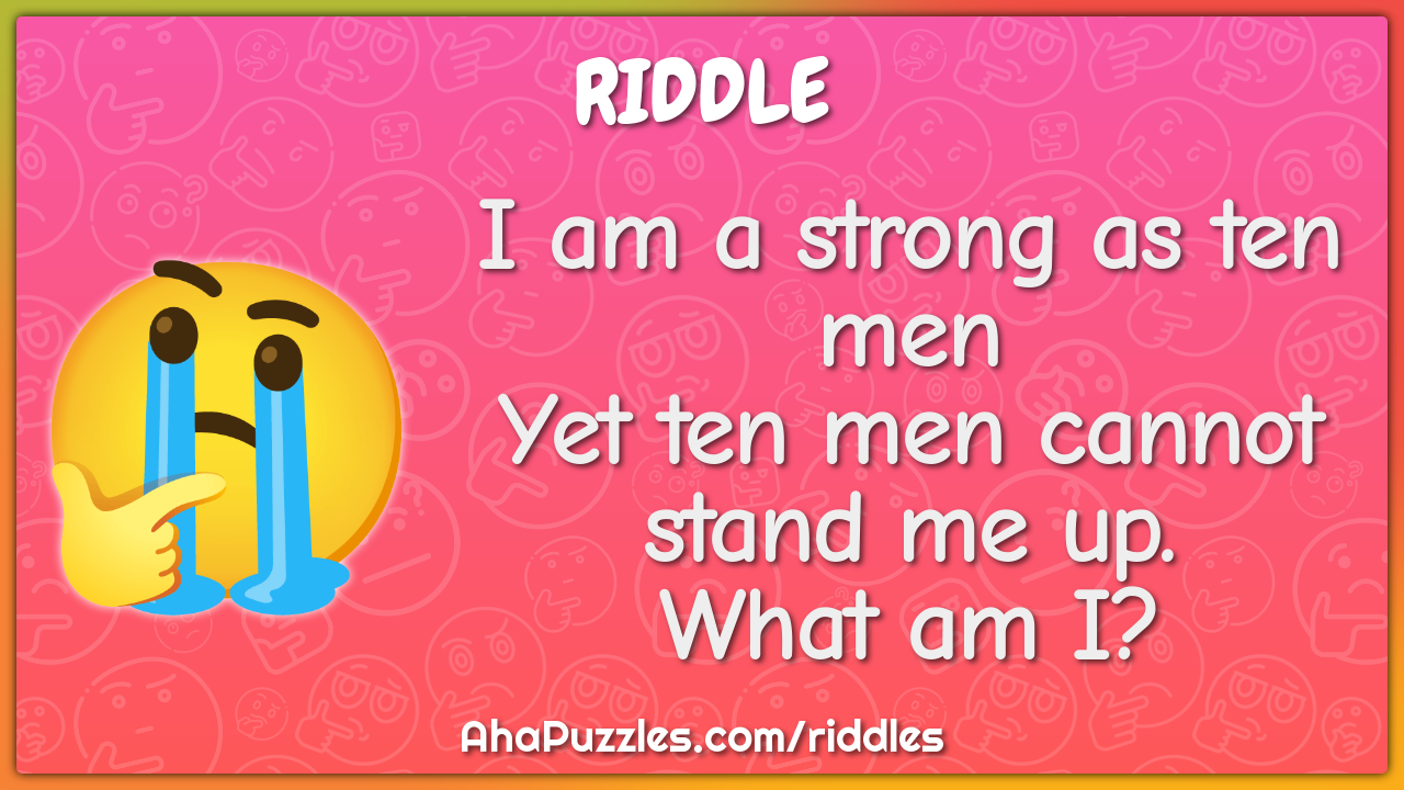 I am a strong as ten men
Yet ten men cannot stand me up.
What am I?