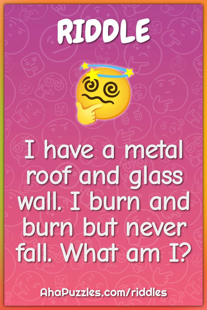 I have a metal roof and glass wall. I burn and burn but never fall....