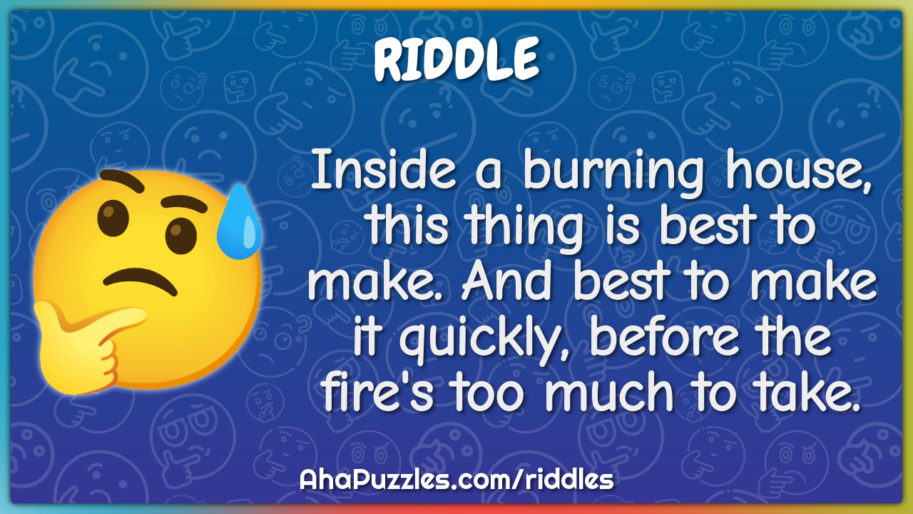 Inside a burning house, this thing is best to make. And best to make...