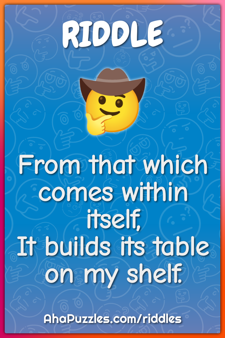 From that which comes within itself,
It builds its table on my shelf.
